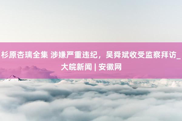 杉原杏璃全集 涉嫌严重违纪，吴舜斌收受监察拜访_大皖新闻 | 安徽网
