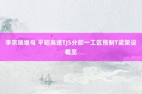李宗瑞继母 平昭高速TJ5分部一工区预制T梁架设截至