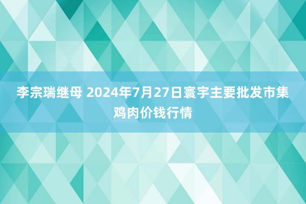 李宗瑞继母 2024年7月27日寰宇主要批发市集鸡肉价钱行情