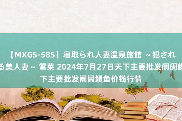【MXGS-585】寝取られ人妻温泉旅館 ～犯され願望、濡れる美人妻～ 雪菜 2024年7月27日天下主要批发阛阓鳗鱼价钱行情
