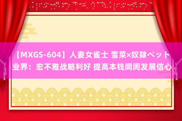 【MXGS-604】人妻女雀士 雪菜×奴隷ペット 业界：宏不雅战略利好 提高本钱阛阓发展信心