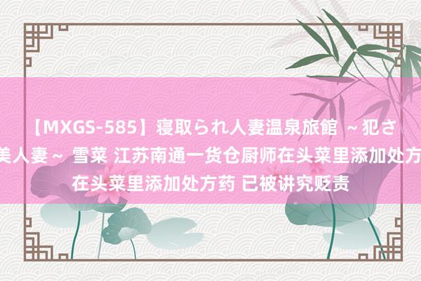 【MXGS-585】寝取られ人妻温泉旅館 ～犯され願望、濡れる美人妻～ 雪菜 江苏南通一货仓厨师在头菜里添加处方药 已被讲究贬责