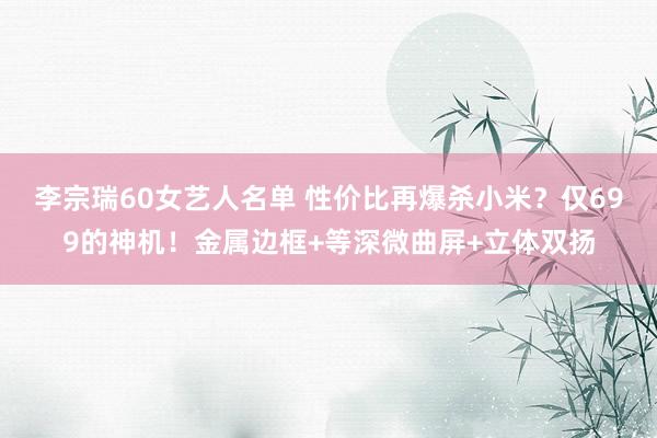 李宗瑞60女艺人名单 性价比再爆杀小米？仅699的神机！金属边框+等深微曲屏+立体双扬