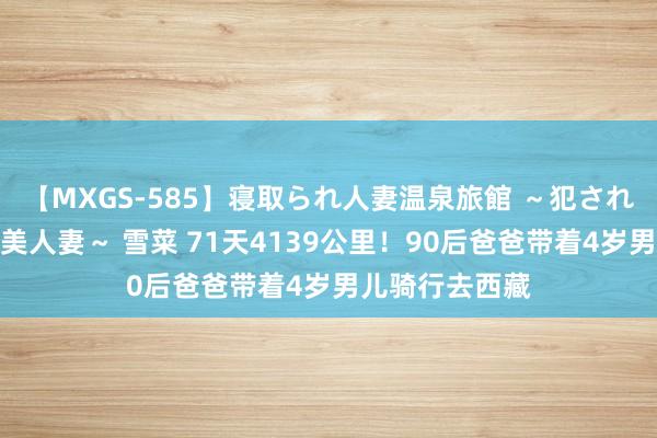 【MXGS-585】寝取られ人妻温泉旅館 ～犯され願望、濡れる美人妻～ 雪菜 71天4139公里！90后爸爸带着4岁男儿骑行去西藏