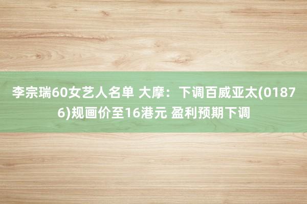 李宗瑞60女艺人名单 大摩:下调百威亚太(01876)规画价至16港元 盈利预期下调