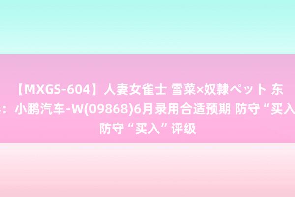 【MXGS-604】人妻女雀士 雪菜×奴隷ペット 东吴证券：小鹏汽车-W(09868)6月录用合适预期 防守“买入”评级