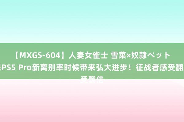 【MXGS-604】人妻女雀士 雪菜×奴隷ペット 曝PS5 Pro新离别率时候带来弘大进步！征战者感受翻倍