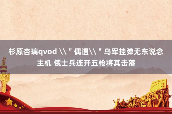 杉原杏璃qvod \＂偶遇\＂乌军挂弹无东说念主机 俄士兵连开五枪将其击落