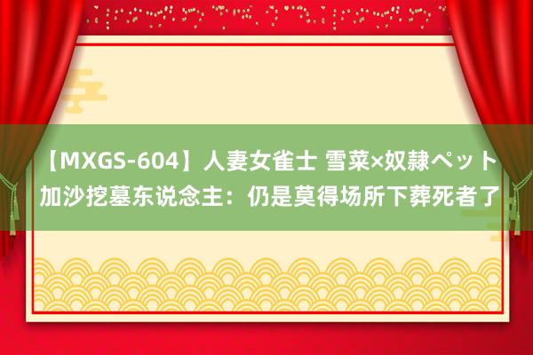 【MXGS-604】人妻女雀士 雪菜×奴隷ペット 加沙挖墓东说念主：仍是莫得场所下葬死者了