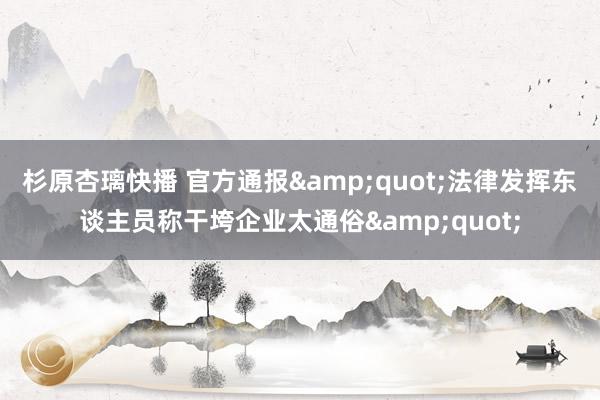 杉原杏璃快播 官方通报"法律发挥东谈主员称干垮企业太通俗"