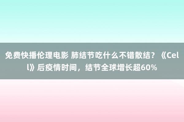 免费快播伦理电影 肺结节吃什么不错散结?《Cell》后疫情时间,结节全球增长超60%