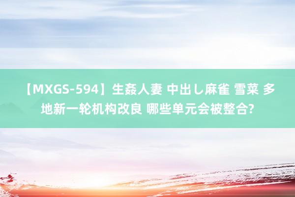 【MXGS-594】生姦人妻 中出し麻雀 雪菜 多地新一轮机构改良 哪些单元会被整合?