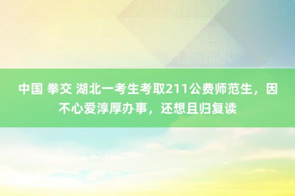 中国 拳交 湖北一考生考取211公费师范生，因不心爱淳厚办事，还想且归复读