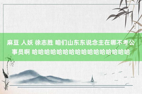 麻豆 人妖 徐志胜 咱们山东东说念主在哪不考公事员啊 哈哈哈哈哈哈哈哈哈哈哈哈哈哈哈哈