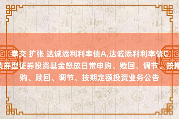 拳交 扩张 达诚添利利率债A,达诚添利利率债C: 达诚添利利率债债券型证券投资基金怒放日常申购、赎回、调节、按期定额投资业务公告