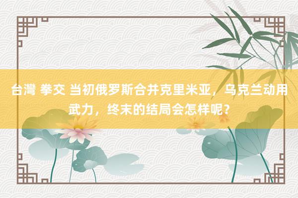 台灣 拳交 当初俄罗斯合并克里米亚，乌克兰动用武力，终末的结局会怎样呢？