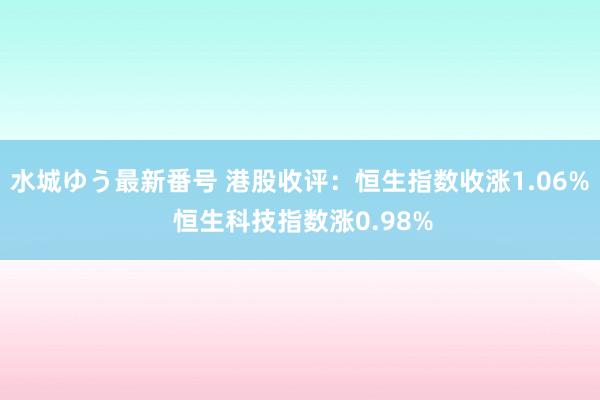 水城ゆう最新番号 港股收评：恒生指数收涨1.06% 恒生科技指数涨0.98%