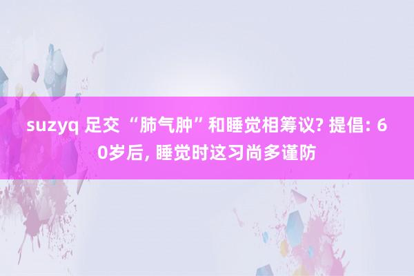 suzyq 足交 “肺气肿”和睡觉相筹议? 提倡: 60岁后， 睡觉时这习尚多谨防