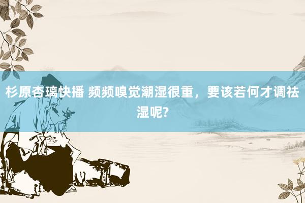 杉原杏璃快播 频频嗅觉潮湿很重,要该若何才调祛湿呢?