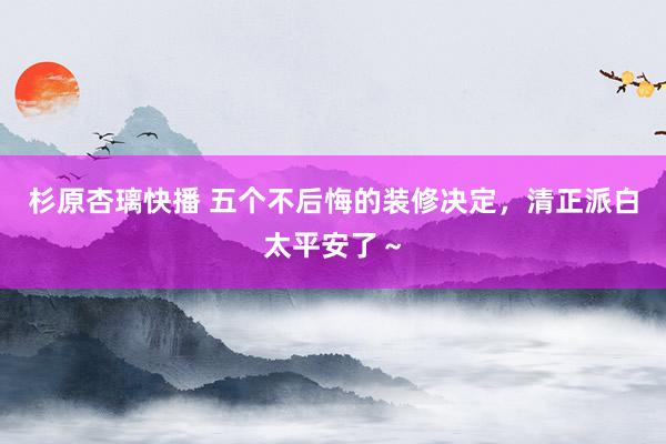 杉原杏璃快播 五个不后悔的装修决定,清正派白太平安了~