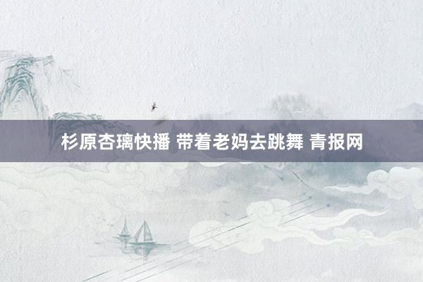 杉原杏璃快播 带着老妈去跳舞 青报网