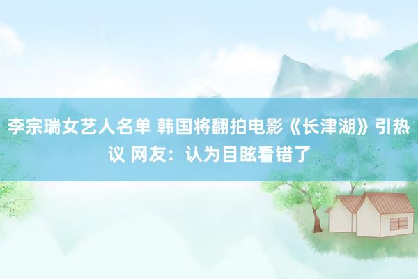 李宗瑞女艺人名单 韩国将翻拍电影《长津湖》引热议 网友：认为目眩看错了