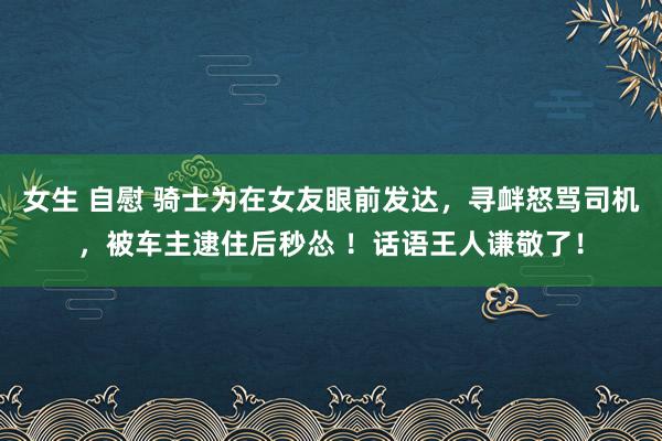 女生 自慰 骑士为在女友眼前发达,寻衅怒骂司机,被车主逮住后秒怂 !话语王人谦敬了!