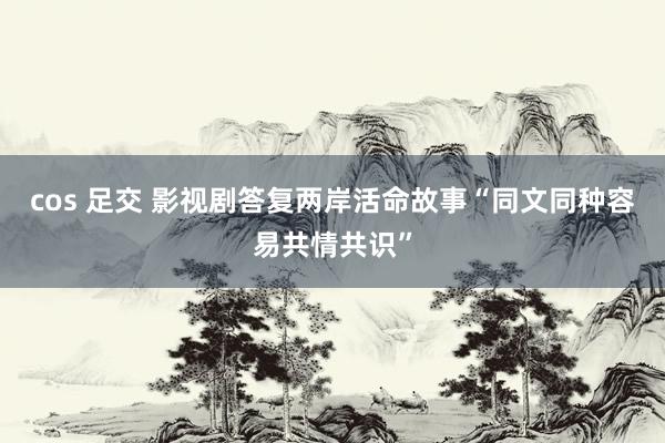 cos 足交 影视剧答复两岸活命故事　“同文同种容易共情共识”