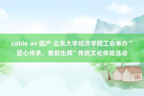 cable av 国产 北京大学经济学院工会举办“匠心传承，雅韵生辉”传统文化体验活动