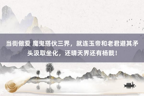 当街做爱 魔鬼搭伙三界,就连玉帝和老君避其矛头汲取坐化,还晴天界还有杨戬!
