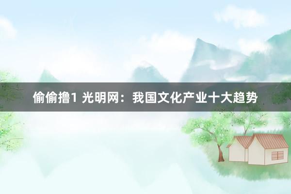 偷偷撸1 光明网：我国文化产业十大趋势