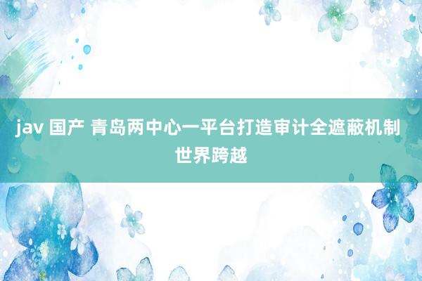 jav 国产 青岛两中心一平台打造审计全遮蔽机制 世界跨越