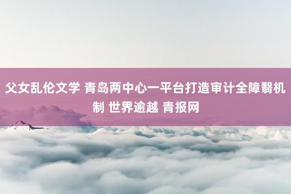父女乱伦文学 青岛两中心一平台打造审计全障翳机制 世界逾越 青报网