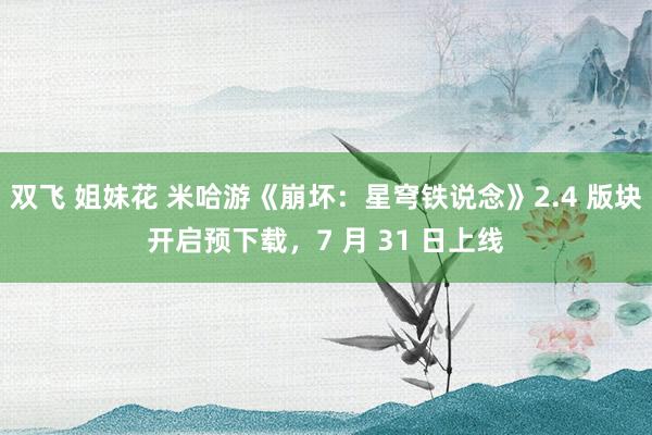 双飞 姐妹花 米哈游《崩坏：星穹铁说念》2.4 版块开启预下载，7 月 31 日上线