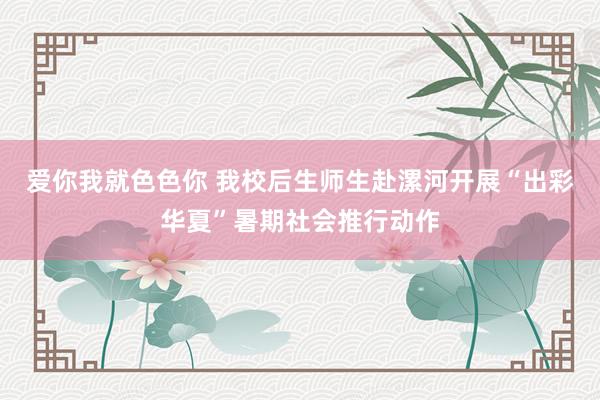 爱你我就色色你 我校后生师生赴漯河开展“出彩华夏”暑期社会推行动作