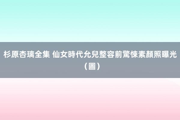 杉原杏璃全集 仙女時代允兒整容前驚悚素顏照曝光(圖)