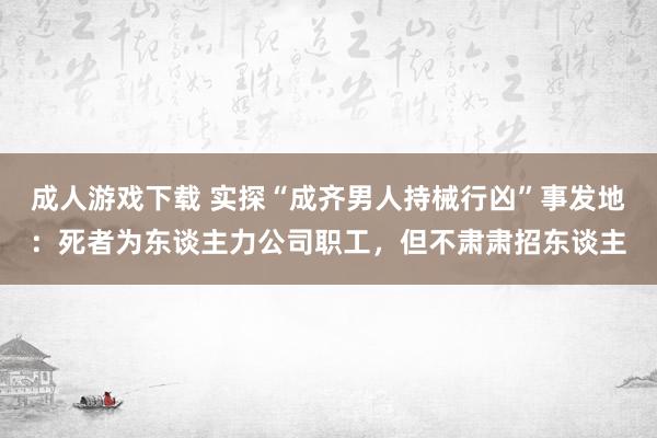 成人游戏下载 实探“成齐男人持械行凶”事发地：死者为东谈主力公司职工，但不肃肃招东谈主