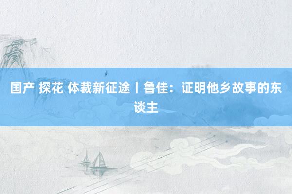 国产 探花 体裁新征途丨鲁佳：证明他乡故事的东谈主