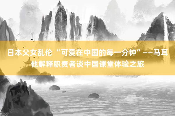 日本父女乱伦 “可爱在中国的每一分钟”——马耳他解释职责者谈中国课堂体验之旅