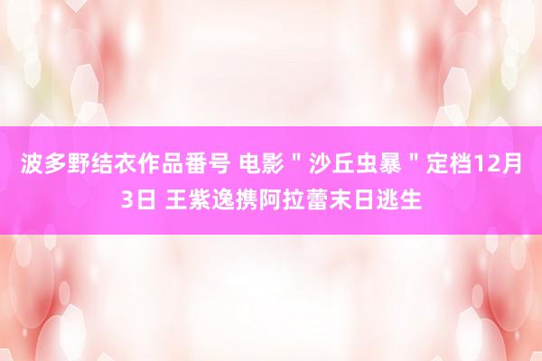 波多野结衣作品番号 电影＂沙丘虫暴＂定档12月3日 王紫逸携阿拉蕾末日逃生