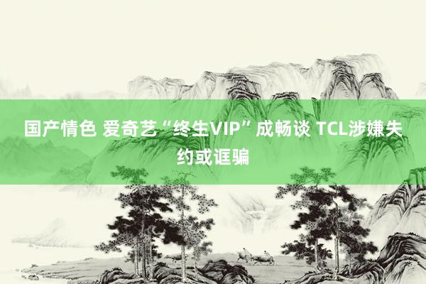 国产情色 爱奇艺“终生VIP”成畅谈 TCL涉嫌失约或诓骗