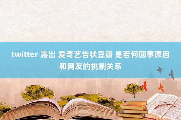 twitter 露出 爱奇艺告状豆瓣 是若何回事原因和网友的挑剔关系