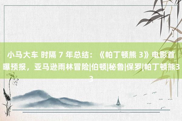 小马大车 时隔 7 年总结：《帕丁顿熊 3》电影首曝预报，亚马逊雨林冒险|伯顿|秘鲁|保罗|帕丁顿熊3