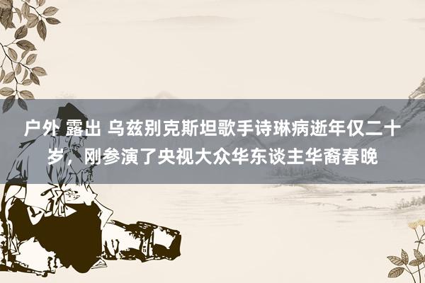 户外 露出 乌兹别克斯坦歌手诗琳病逝年仅二十岁，刚参演了央视大众华东谈主华裔春晚