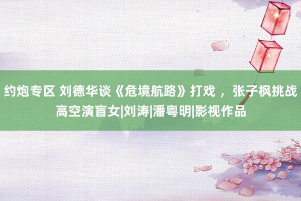 约炮专区 刘德华谈《危境航路》打戏 ，张子枫挑战高空演盲女|刘涛|潘粤明|影视作品