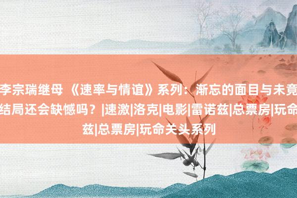 李宗瑞继母 《速率与情谊》系列：渐忘的面目与未竟的故事，结局还会缺憾吗？|速激|洛克|电影|雷诺兹|总票房|玩命关头系列