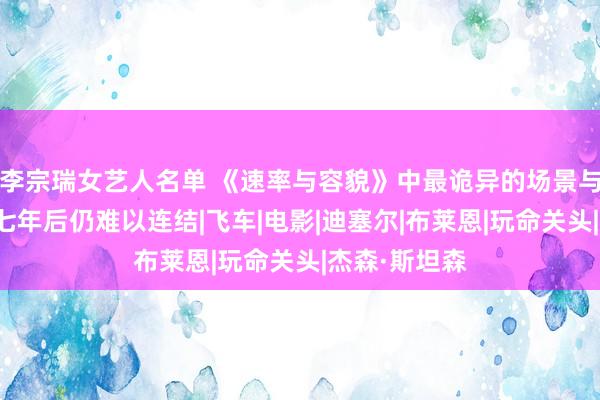 李宗瑞女艺人名单 《速率与容貌》中最诡异的场景与飙车无关，七年后仍难以连结|飞车|电影|迪塞尔|布莱恩|玩命关头|杰森·斯坦森