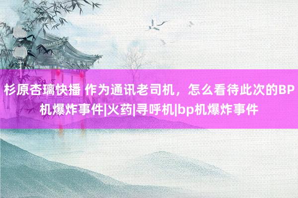 杉原杏璃快播 作为通讯老司机，怎么看待此次的BP机爆炸事件|火药|寻呼机|bp机爆炸事件