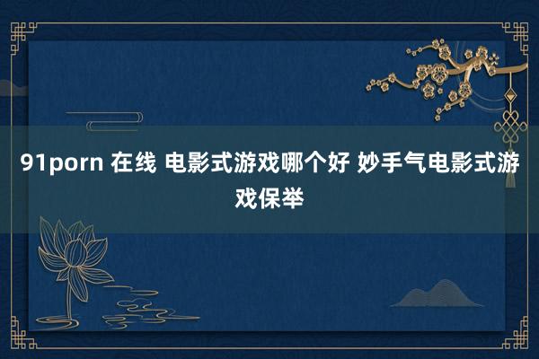 91porn 在线 电影式游戏哪个好 妙手气电影式游戏保举