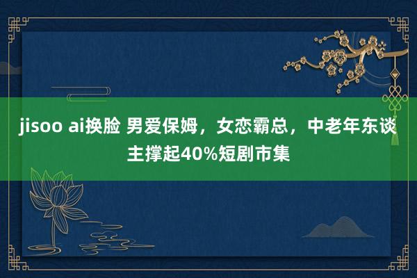 jisoo ai换脸 男爱保姆，女恋霸总，中老年东谈主撑起40%短剧市集